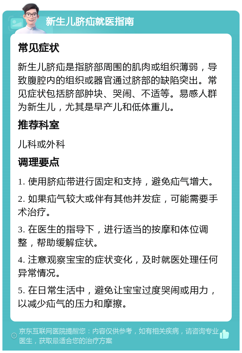 新生儿脐疝就医指南 常见症状 新生儿脐疝是指脐部周围的肌肉或组织薄弱，导致腹腔内的组织或器官通过脐部的缺陷突出。常见症状包括脐部肿块、哭闹、不适等。易感人群为新生儿，尤其是早产儿和低体重儿。 推荐科室 儿科或外科 调理要点 1. 使用脐疝带进行固定和支持，避免疝气增大。 2. 如果疝气较大或伴有其他并发症，可能需要手术治疗。 3. 在医生的指导下，进行适当的按摩和体位调整，帮助缓解症状。 4. 注意观察宝宝的症状变化，及时就医处理任何异常情况。 5. 在日常生活中，避免让宝宝过度哭闹或用力，以减少疝气的压力和摩擦。