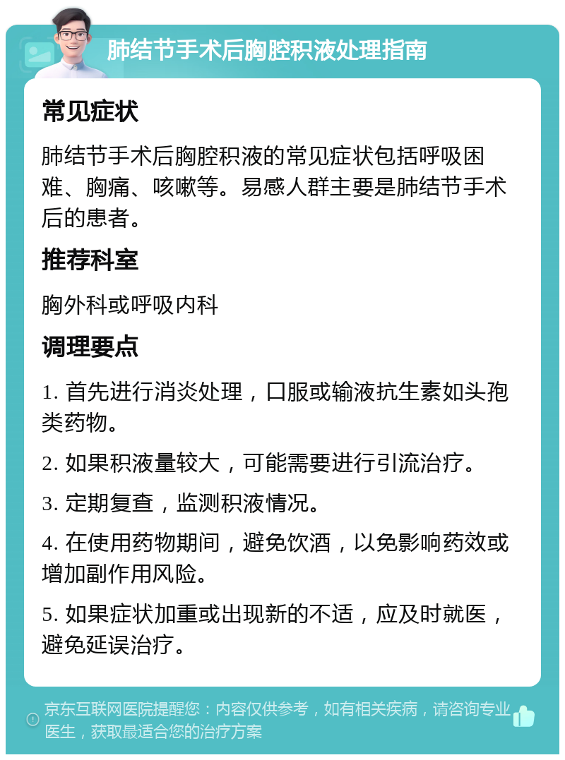 肺结节手术后胸腔积液处理指南 常见症状 肺结节手术后胸腔积液的常见症状包括呼吸困难、胸痛、咳嗽等。易感人群主要是肺结节手术后的患者。 推荐科室 胸外科或呼吸内科 调理要点 1. 首先进行消炎处理，口服或输液抗生素如头孢类药物。 2. 如果积液量较大，可能需要进行引流治疗。 3. 定期复查，监测积液情况。 4. 在使用药物期间，避免饮酒，以免影响药效或增加副作用风险。 5. 如果症状加重或出现新的不适，应及时就医，避免延误治疗。