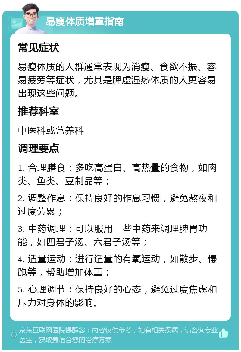 易瘦体质增重指南 常见症状 易瘦体质的人群通常表现为消瘦、食欲不振、容易疲劳等症状，尤其是脾虚湿热体质的人更容易出现这些问题。 推荐科室 中医科或营养科 调理要点 1. 合理膳食：多吃高蛋白、高热量的食物，如肉类、鱼类、豆制品等； 2. 调整作息：保持良好的作息习惯，避免熬夜和过度劳累； 3. 中药调理：可以服用一些中药来调理脾胃功能，如四君子汤、六君子汤等； 4. 适量运动：进行适量的有氧运动，如散步、慢跑等，帮助增加体重； 5. 心理调节：保持良好的心态，避免过度焦虑和压力对身体的影响。