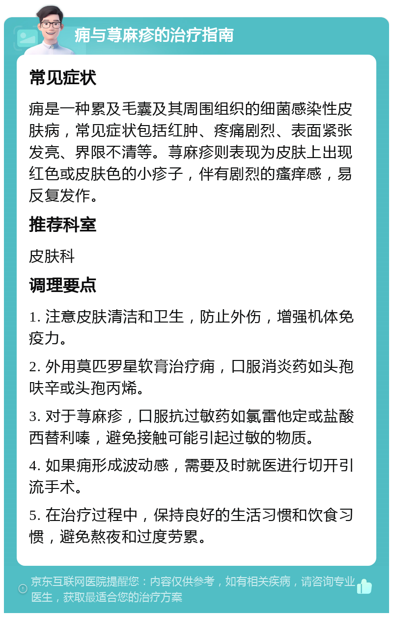 痈与荨麻疹的治疗指南 常见症状 痈是一种累及毛囊及其周围组织的细菌感染性皮肤病，常见症状包括红肿、疼痛剧烈、表面紧张发亮、界限不清等。荨麻疹则表现为皮肤上出现红色或皮肤色的小疹子，伴有剧烈的瘙痒感，易反复发作。 推荐科室 皮肤科 调理要点 1. 注意皮肤清洁和卫生，防止外伤，增强机体免疫力。 2. 外用莫匹罗星软膏治疗痈，口服消炎药如头孢呋辛或头孢丙烯。 3. 对于荨麻疹，口服抗过敏药如氯雷他定或盐酸西替利嗪，避免接触可能引起过敏的物质。 4. 如果痈形成波动感，需要及时就医进行切开引流手术。 5. 在治疗过程中，保持良好的生活习惯和饮食习惯，避免熬夜和过度劳累。