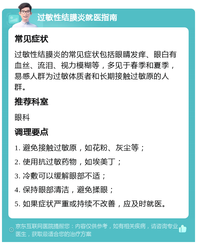 过敏性结膜炎就医指南 常见症状 过敏性结膜炎的常见症状包括眼睛发痒、眼白有血丝、流泪、视力模糊等，多见于春季和夏季，易感人群为过敏体质者和长期接触过敏原的人群。 推荐科室 眼科 调理要点 1. 避免接触过敏原，如花粉、灰尘等； 2. 使用抗过敏药物，如埃美丁； 3. 冷敷可以缓解眼部不适； 4. 保持眼部清洁，避免揉眼； 5. 如果症状严重或持续不改善，应及时就医。