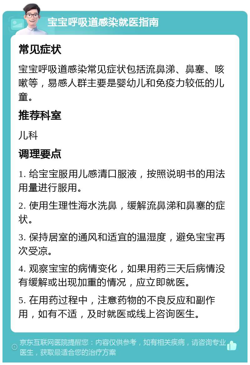 宝宝呼吸道感染就医指南 常见症状 宝宝呼吸道感染常见症状包括流鼻涕、鼻塞、咳嗽等，易感人群主要是婴幼儿和免疫力较低的儿童。 推荐科室 儿科 调理要点 1. 给宝宝服用儿感清口服液，按照说明书的用法用量进行服用。 2. 使用生理性海水洗鼻，缓解流鼻涕和鼻塞的症状。 3. 保持居室的通风和适宜的温湿度，避免宝宝再次受凉。 4. 观察宝宝的病情变化，如果用药三天后病情没有缓解或出现加重的情况，应立即就医。 5. 在用药过程中，注意药物的不良反应和副作用，如有不适，及时就医或线上咨询医生。