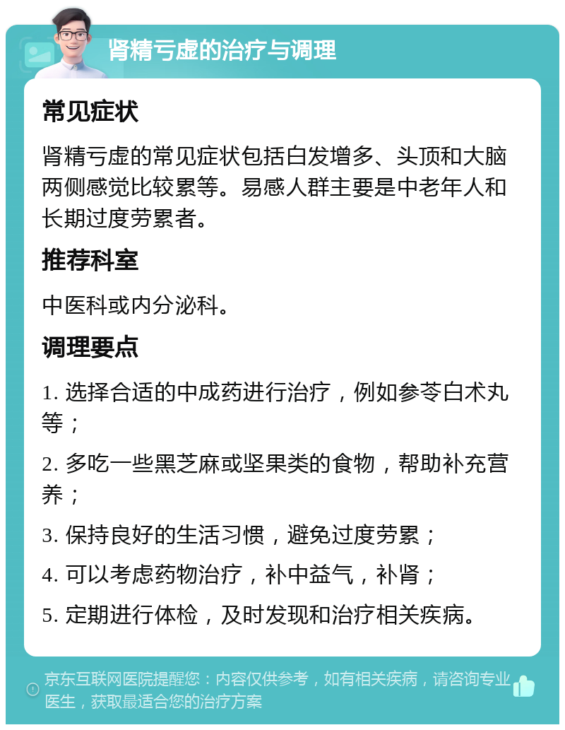 肾精亏虚的治疗与调理 常见症状 肾精亏虚的常见症状包括白发增多、头顶和大脑两侧感觉比较累等。易感人群主要是中老年人和长期过度劳累者。 推荐科室 中医科或内分泌科。 调理要点 1. 选择合适的中成药进行治疗，例如参苓白术丸等； 2. 多吃一些黑芝麻或坚果类的食物，帮助补充营养； 3. 保持良好的生活习惯，避免过度劳累； 4. 可以考虑药物治疗，补中益气，补肾； 5. 定期进行体检，及时发现和治疗相关疾病。