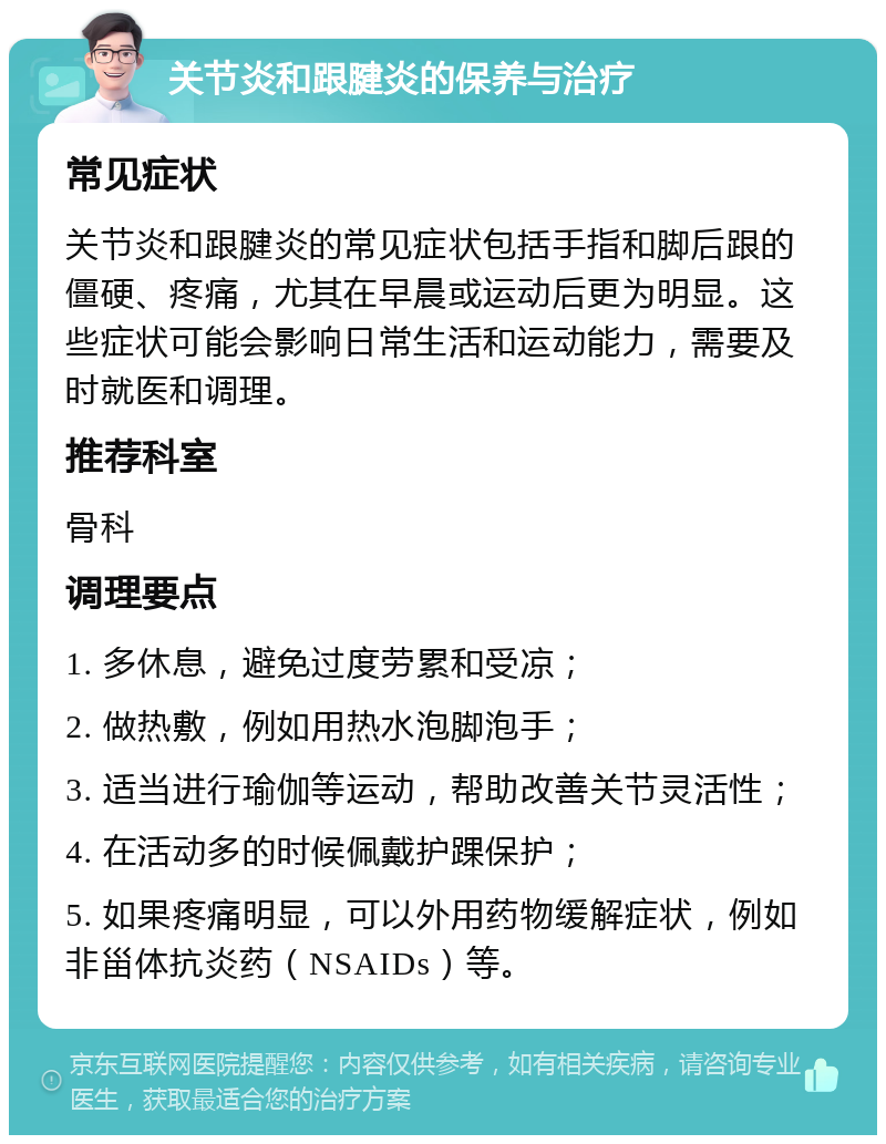 关节炎和跟腱炎的保养与治疗 常见症状 关节炎和跟腱炎的常见症状包括手指和脚后跟的僵硬、疼痛，尤其在早晨或运动后更为明显。这些症状可能会影响日常生活和运动能力，需要及时就医和调理。 推荐科室 骨科 调理要点 1. 多休息，避免过度劳累和受凉； 2. 做热敷，例如用热水泡脚泡手； 3. 适当进行瑜伽等运动，帮助改善关节灵活性； 4. 在活动多的时候佩戴护踝保护； 5. 如果疼痛明显，可以外用药物缓解症状，例如非甾体抗炎药（NSAIDs）等。