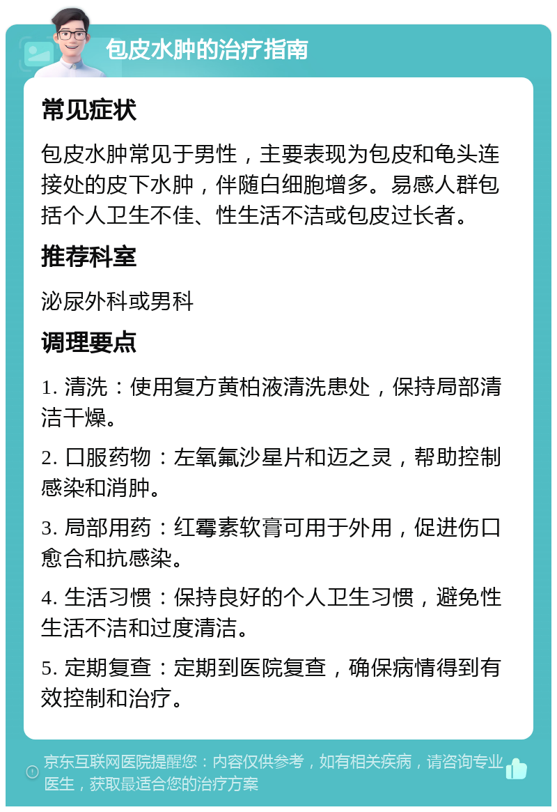 包皮水肿的治疗指南 常见症状 包皮水肿常见于男性，主要表现为包皮和龟头连接处的皮下水肿，伴随白细胞增多。易感人群包括个人卫生不佳、性生活不洁或包皮过长者。 推荐科室 泌尿外科或男科 调理要点 1. 清洗：使用复方黄柏液清洗患处，保持局部清洁干燥。 2. 口服药物：左氧氟沙星片和迈之灵，帮助控制感染和消肿。 3. 局部用药：红霉素软膏可用于外用，促进伤口愈合和抗感染。 4. 生活习惯：保持良好的个人卫生习惯，避免性生活不洁和过度清洁。 5. 定期复查：定期到医院复查，确保病情得到有效控制和治疗。