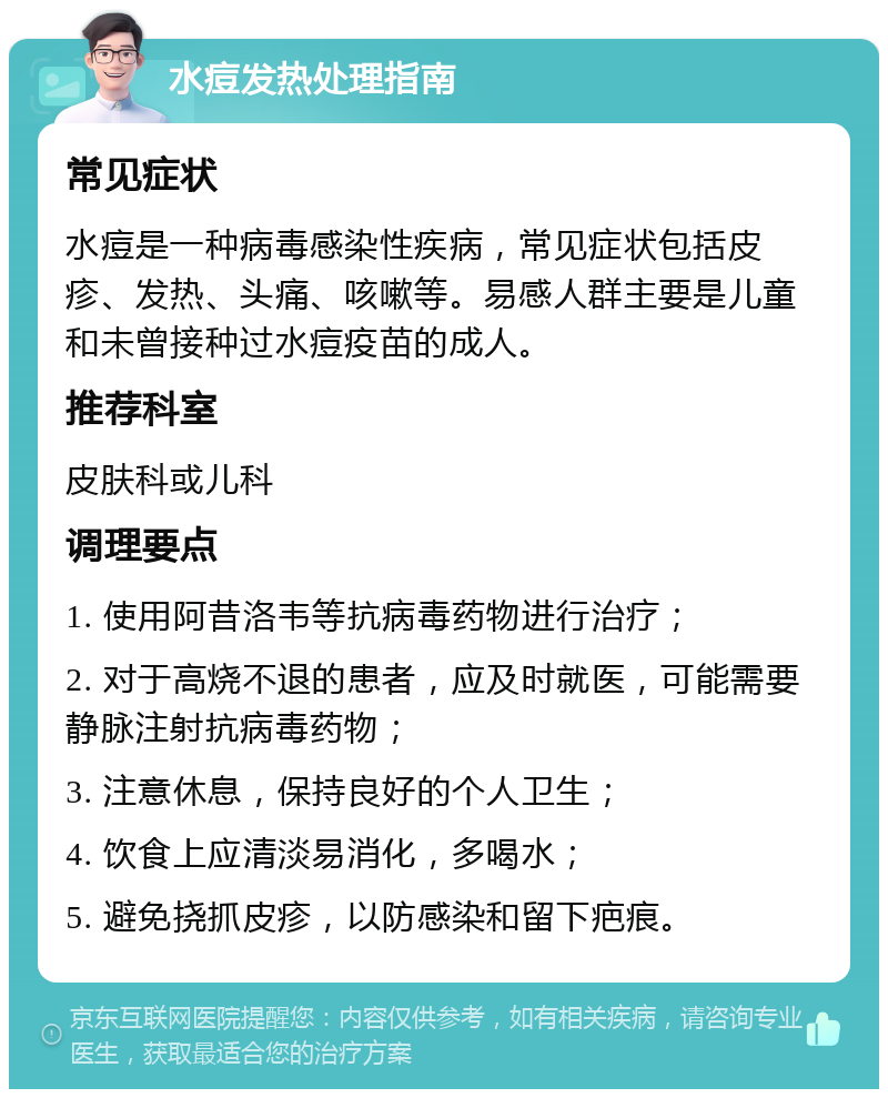 水痘发热处理指南 常见症状 水痘是一种病毒感染性疾病，常见症状包括皮疹、发热、头痛、咳嗽等。易感人群主要是儿童和未曾接种过水痘疫苗的成人。 推荐科室 皮肤科或儿科 调理要点 1. 使用阿昔洛韦等抗病毒药物进行治疗； 2. 对于高烧不退的患者，应及时就医，可能需要静脉注射抗病毒药物； 3. 注意休息，保持良好的个人卫生； 4. 饮食上应清淡易消化，多喝水； 5. 避免挠抓皮疹，以防感染和留下疤痕。