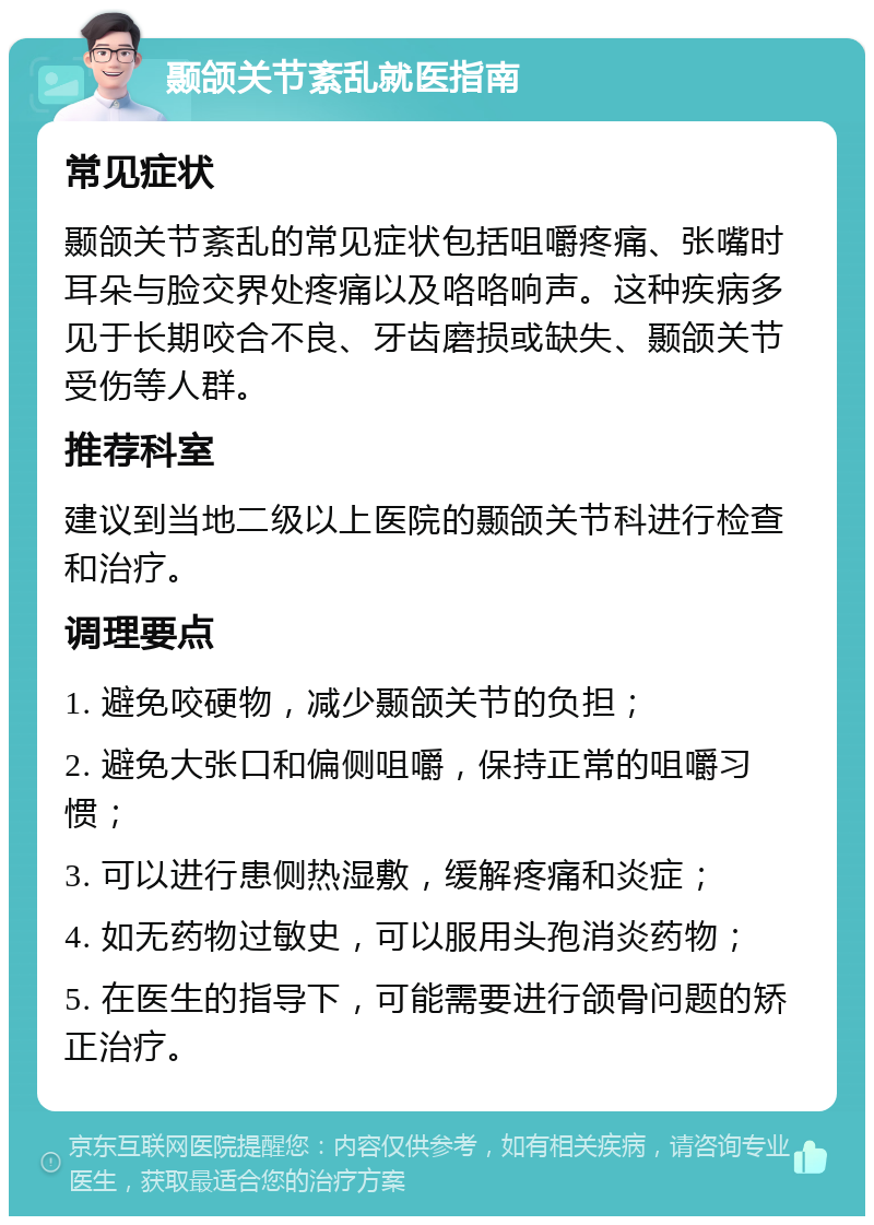 颞颌关节紊乱就医指南 常见症状 颞颌关节紊乱的常见症状包括咀嚼疼痛、张嘴时耳朵与脸交界处疼痛以及咯咯响声。这种疾病多见于长期咬合不良、牙齿磨损或缺失、颞颌关节受伤等人群。 推荐科室 建议到当地二级以上医院的颞颌关节科进行检查和治疗。 调理要点 1. 避免咬硬物，减少颞颌关节的负担； 2. 避免大张口和偏侧咀嚼，保持正常的咀嚼习惯； 3. 可以进行患侧热湿敷，缓解疼痛和炎症； 4. 如无药物过敏史，可以服用头孢消炎药物； 5. 在医生的指导下，可能需要进行颌骨问题的矫正治疗。