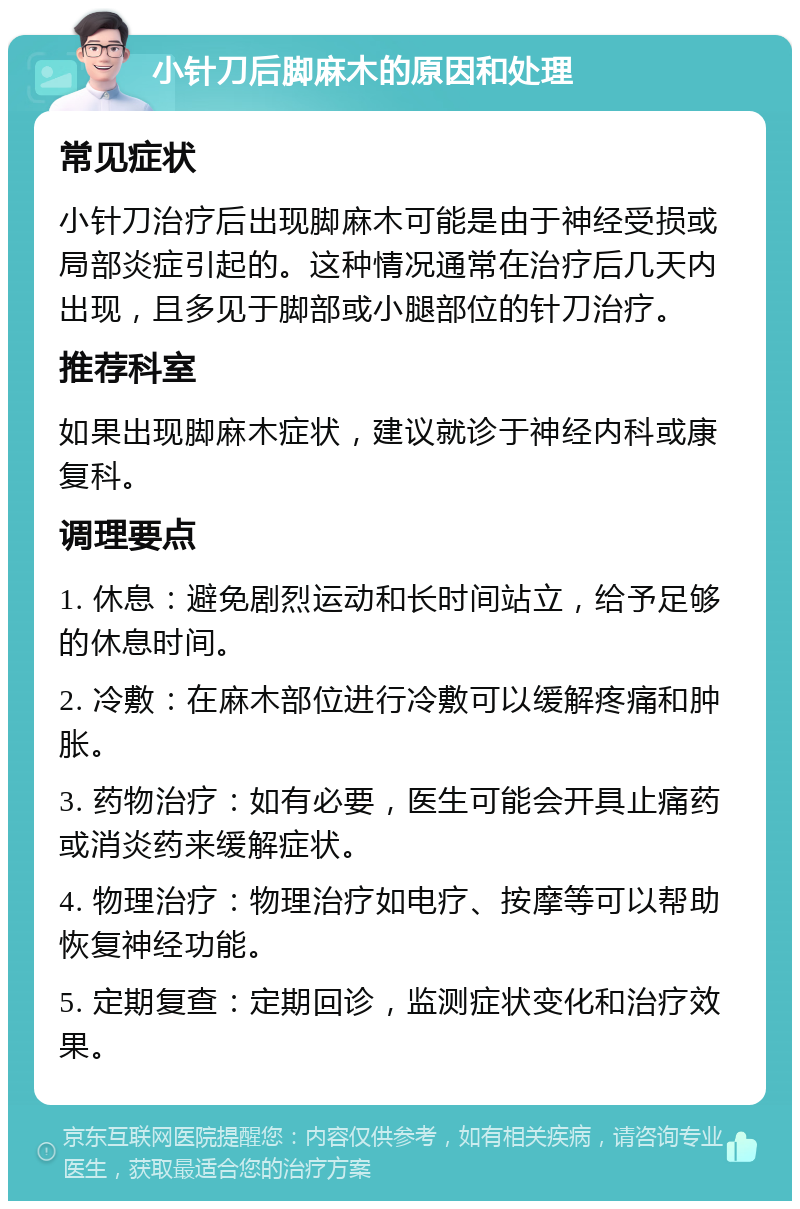 小针刀后脚麻木的原因和处理 常见症状 小针刀治疗后出现脚麻木可能是由于神经受损或局部炎症引起的。这种情况通常在治疗后几天内出现，且多见于脚部或小腿部位的针刀治疗。 推荐科室 如果出现脚麻木症状，建议就诊于神经内科或康复科。 调理要点 1. 休息：避免剧烈运动和长时间站立，给予足够的休息时间。 2. 冷敷：在麻木部位进行冷敷可以缓解疼痛和肿胀。 3. 药物治疗：如有必要，医生可能会开具止痛药或消炎药来缓解症状。 4. 物理治疗：物理治疗如电疗、按摩等可以帮助恢复神经功能。 5. 定期复查：定期回诊，监测症状变化和治疗效果。