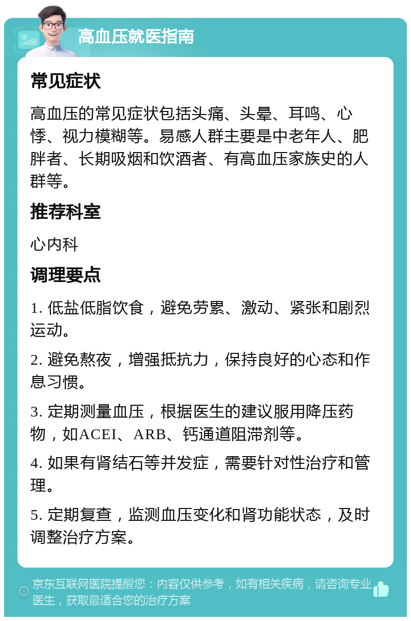 高血压就医指南 常见症状 高血压的常见症状包括头痛、头晕、耳鸣、心悸、视力模糊等。易感人群主要是中老年人、肥胖者、长期吸烟和饮酒者、有高血压家族史的人群等。 推荐科室 心内科 调理要点 1. 低盐低脂饮食，避免劳累、激动、紧张和剧烈运动。 2. 避免熬夜，增强抵抗力，保持良好的心态和作息习惯。 3. 定期测量血压，根据医生的建议服用降压药物，如ACEI、ARB、钙通道阻滞剂等。 4. 如果有肾结石等并发症，需要针对性治疗和管理。 5. 定期复查，监测血压变化和肾功能状态，及时调整治疗方案。