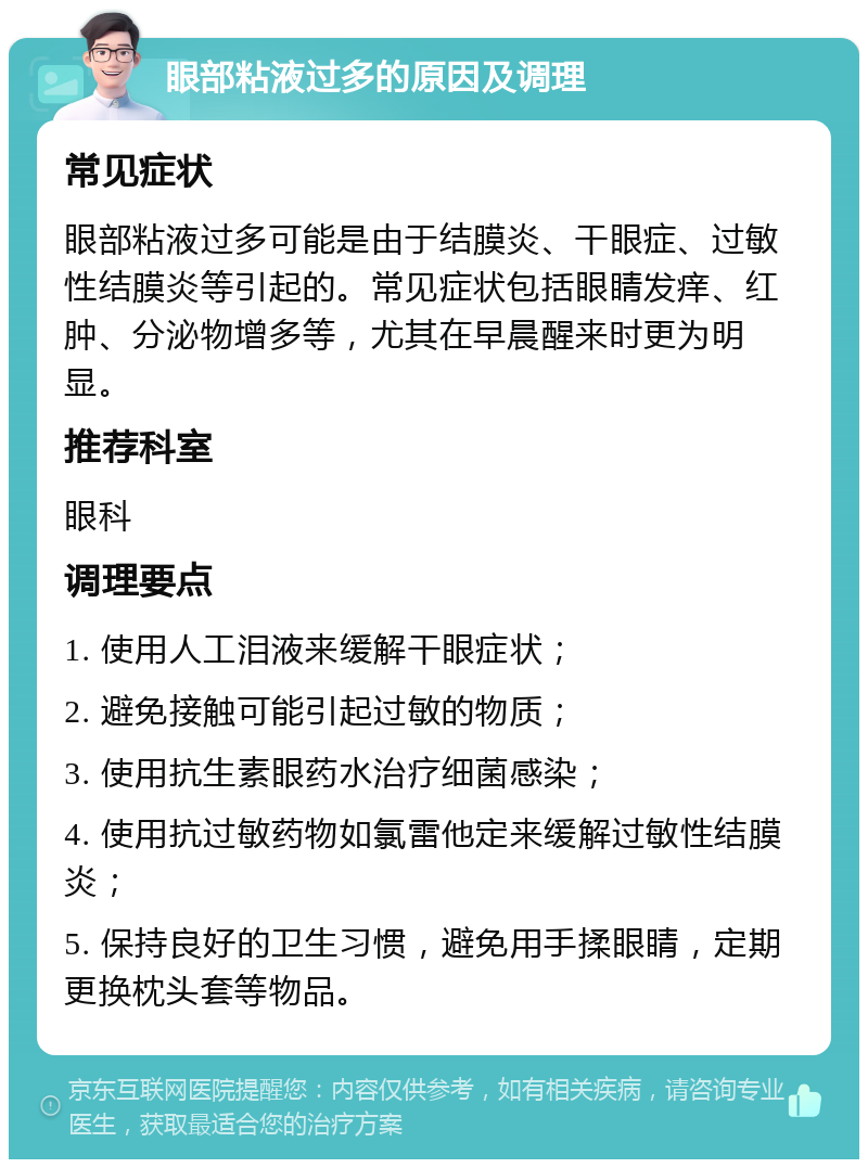 眼部粘液过多的原因及调理 常见症状 眼部粘液过多可能是由于结膜炎、干眼症、过敏性结膜炎等引起的。常见症状包括眼睛发痒、红肿、分泌物增多等，尤其在早晨醒来时更为明显。 推荐科室 眼科 调理要点 1. 使用人工泪液来缓解干眼症状； 2. 避免接触可能引起过敏的物质； 3. 使用抗生素眼药水治疗细菌感染； 4. 使用抗过敏药物如氯雷他定来缓解过敏性结膜炎； 5. 保持良好的卫生习惯，避免用手揉眼睛，定期更换枕头套等物品。