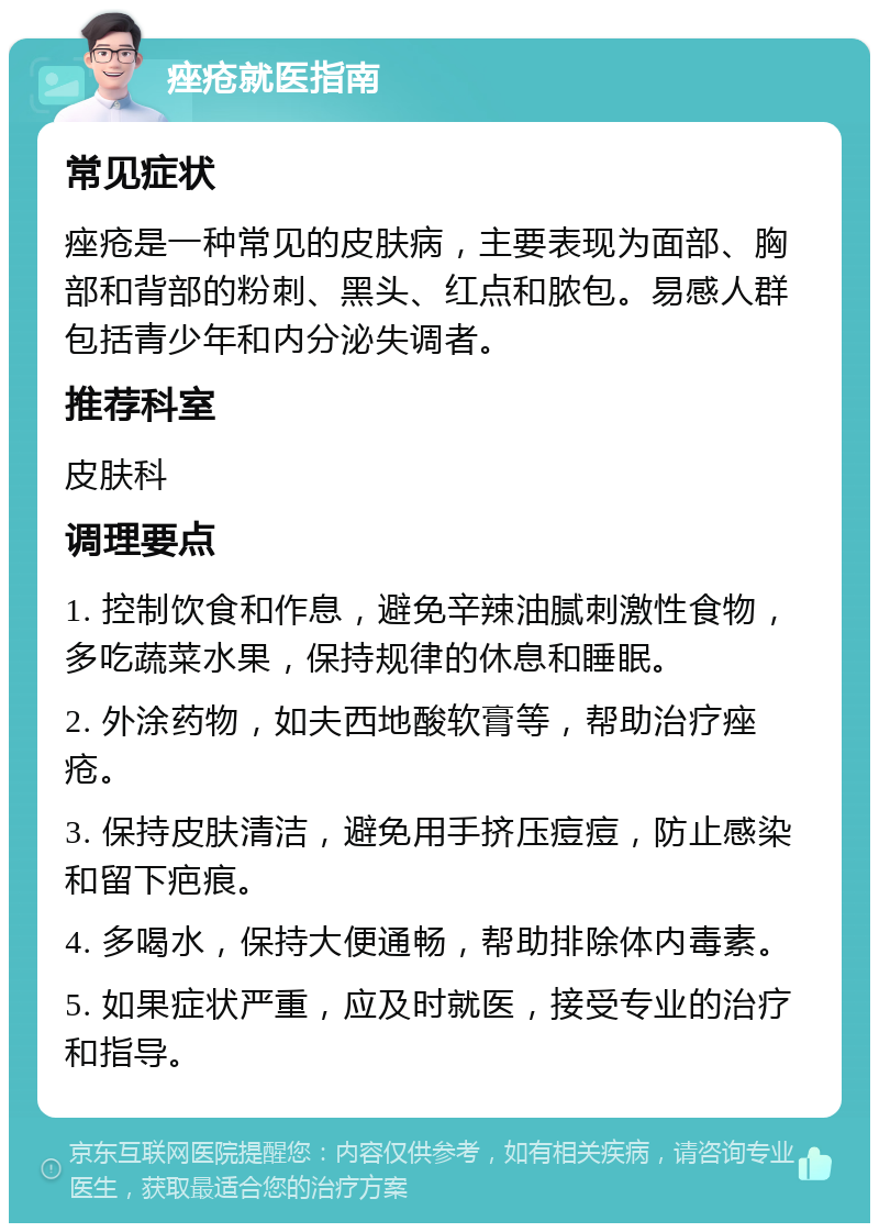 痤疮就医指南 常见症状 痤疮是一种常见的皮肤病，主要表现为面部、胸部和背部的粉刺、黑头、红点和脓包。易感人群包括青少年和内分泌失调者。 推荐科室 皮肤科 调理要点 1. 控制饮食和作息，避免辛辣油腻刺激性食物，多吃蔬菜水果，保持规律的休息和睡眠。 2. 外涂药物，如夫西地酸软膏等，帮助治疗痤疮。 3. 保持皮肤清洁，避免用手挤压痘痘，防止感染和留下疤痕。 4. 多喝水，保持大便通畅，帮助排除体内毒素。 5. 如果症状严重，应及时就医，接受专业的治疗和指导。