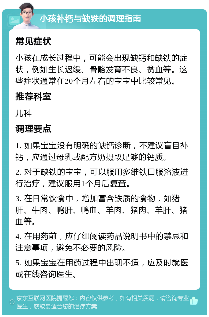 小孩补钙与缺铁的调理指南 常见症状 小孩在成长过程中，可能会出现缺钙和缺铁的症状，例如生长迟缓、骨骼发育不良、贫血等。这些症状通常在20个月左右的宝宝中比较常见。 推荐科室 儿科 调理要点 1. 如果宝宝没有明确的缺钙诊断，不建议盲目补钙，应通过母乳或配方奶摄取足够的钙质。 2. 对于缺铁的宝宝，可以服用多维铁口服溶液进行治疗，建议服用1个月后复查。 3. 在日常饮食中，增加富含铁质的食物，如猪肝、牛肉、鸭肝、鸭血、羊肉、猪肉、羊肝、猪血等。 4. 在用药前，应仔细阅读药品说明书中的禁忌和注意事项，避免不必要的风险。 5. 如果宝宝在用药过程中出现不适，应及时就医或在线咨询医生。