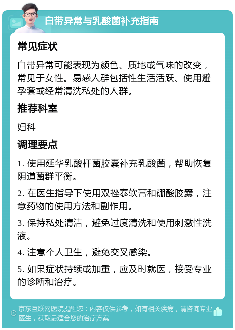 白带异常与乳酸菌补充指南 常见症状 白带异常可能表现为颜色、质地或气味的改变，常见于女性。易感人群包括性生活活跃、使用避孕套或经常清洗私处的人群。 推荐科室 妇科 调理要点 1. 使用延华乳酸杆菌胶囊补充乳酸菌，帮助恢复阴道菌群平衡。 2. 在医生指导下使用双挫泰软膏和硼酸胶囊，注意药物的使用方法和副作用。 3. 保持私处清洁，避免过度清洗和使用刺激性洗液。 4. 注意个人卫生，避免交叉感染。 5. 如果症状持续或加重，应及时就医，接受专业的诊断和治疗。