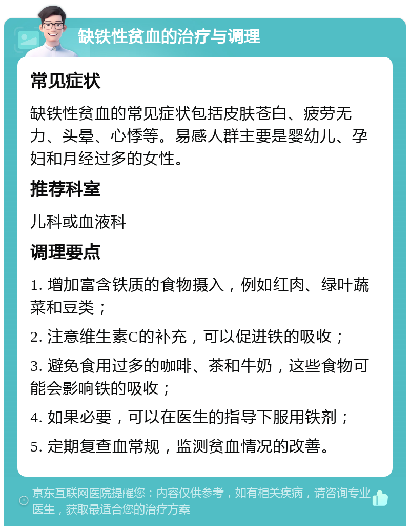 缺铁性贫血的治疗与调理 常见症状 缺铁性贫血的常见症状包括皮肤苍白、疲劳无力、头晕、心悸等。易感人群主要是婴幼儿、孕妇和月经过多的女性。 推荐科室 儿科或血液科 调理要点 1. 增加富含铁质的食物摄入，例如红肉、绿叶蔬菜和豆类； 2. 注意维生素C的补充，可以促进铁的吸收； 3. 避免食用过多的咖啡、茶和牛奶，这些食物可能会影响铁的吸收； 4. 如果必要，可以在医生的指导下服用铁剂； 5. 定期复查血常规，监测贫血情况的改善。