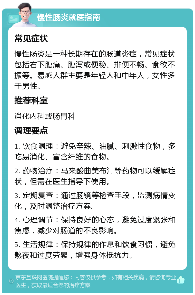 慢性肠炎就医指南 常见症状 慢性肠炎是一种长期存在的肠道炎症，常见症状包括右下腹痛、腹泻或便秘、排便不畅、食欲不振等。易感人群主要是年轻人和中年人，女性多于男性。 推荐科室 消化内科或肠胃科 调理要点 1. 饮食调理：避免辛辣、油腻、刺激性食物，多吃易消化、富含纤维的食物。 2. 药物治疗：马来酸曲美布汀等药物可以缓解症状，但需在医生指导下使用。 3. 定期复查：通过肠镜等检查手段，监测病情变化，及时调整治疗方案。 4. 心理调节：保持良好的心态，避免过度紧张和焦虑，减少对肠道的不良影响。 5. 生活规律：保持规律的作息和饮食习惯，避免熬夜和过度劳累，增强身体抵抗力。