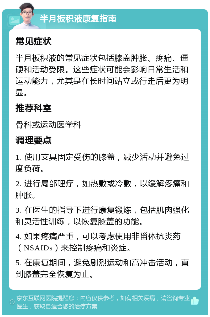 半月板积液康复指南 常见症状 半月板积液的常见症状包括膝盖肿胀、疼痛、僵硬和活动受限。这些症状可能会影响日常生活和运动能力，尤其是在长时间站立或行走后更为明显。 推荐科室 骨科或运动医学科 调理要点 1. 使用支具固定受伤的膝盖，减少活动并避免过度负荷。 2. 进行局部理疗，如热敷或冷敷，以缓解疼痛和肿胀。 3. 在医生的指导下进行康复锻炼，包括肌肉强化和灵活性训练，以恢复膝盖的功能。 4. 如果疼痛严重，可以考虑使用非甾体抗炎药（NSAIDs）来控制疼痛和炎症。 5. 在康复期间，避免剧烈运动和高冲击活动，直到膝盖完全恢复为止。