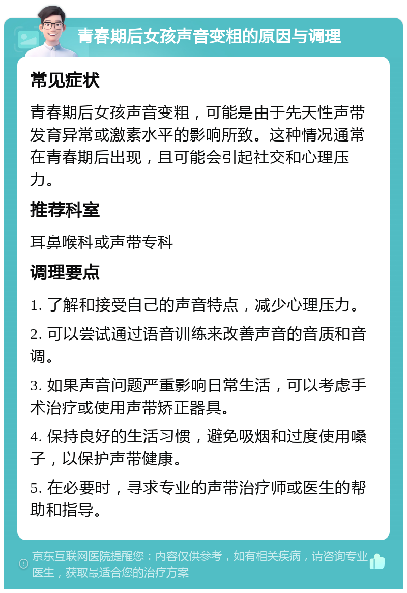 青春期后女孩声音变粗的原因与调理 常见症状 青春期后女孩声音变粗，可能是由于先天性声带发育异常或激素水平的影响所致。这种情况通常在青春期后出现，且可能会引起社交和心理压力。 推荐科室 耳鼻喉科或声带专科 调理要点 1. 了解和接受自己的声音特点，减少心理压力。 2. 可以尝试通过语音训练来改善声音的音质和音调。 3. 如果声音问题严重影响日常生活，可以考虑手术治疗或使用声带矫正器具。 4. 保持良好的生活习惯，避免吸烟和过度使用嗓子，以保护声带健康。 5. 在必要时，寻求专业的声带治疗师或医生的帮助和指导。