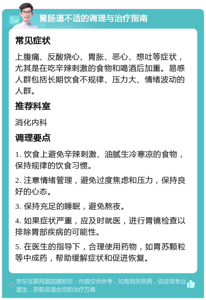 胃肠道不适的调理与治疗指南 常见症状 上腹痛、反酸烧心、胃胀、恶心、想吐等症状，尤其是在吃辛辣刺激的食物和喝酒后加重。易感人群包括长期饮食不规律、压力大、情绪波动的人群。 推荐科室 消化内科 调理要点 1. 饮食上避免辛辣刺激、油腻生冷寒凉的食物，保持规律的饮食习惯。 2. 注意情绪管理，避免过度焦虑和压力，保持良好的心态。 3. 保持充足的睡眠，避免熬夜。 4. 如果症状严重，应及时就医，进行胃镜检查以排除胃部疾病的可能性。 5. 在医生的指导下，合理使用药物，如胃苏颗粒等中成药，帮助缓解症状和促进恢复。