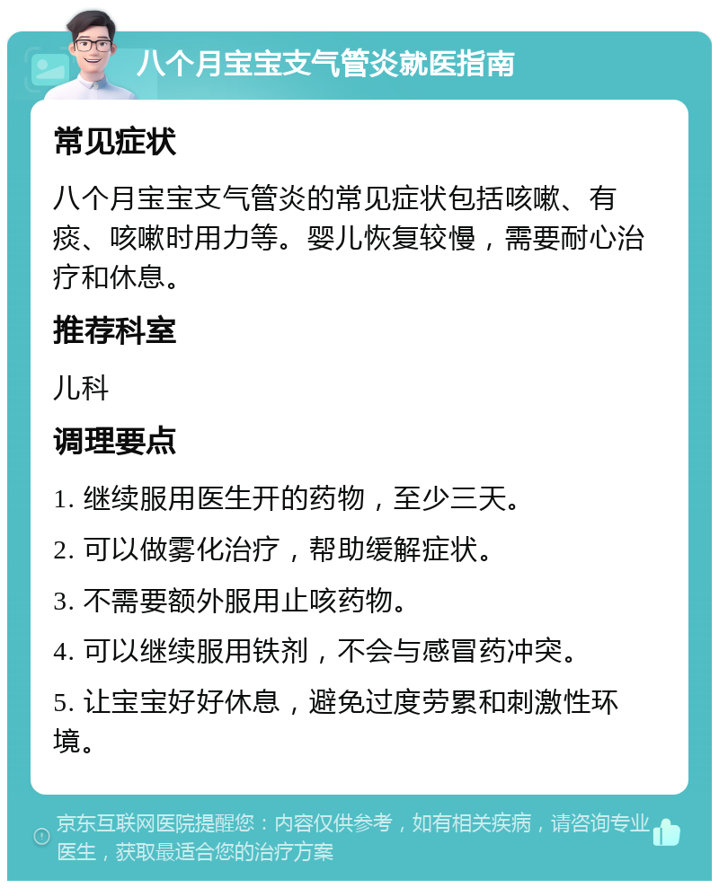 八个月宝宝支气管炎就医指南 常见症状 八个月宝宝支气管炎的常见症状包括咳嗽、有痰、咳嗽时用力等。婴儿恢复较慢，需要耐心治疗和休息。 推荐科室 儿科 调理要点 1. 继续服用医生开的药物，至少三天。 2. 可以做雾化治疗，帮助缓解症状。 3. 不需要额外服用止咳药物。 4. 可以继续服用铁剂，不会与感冒药冲突。 5. 让宝宝好好休息，避免过度劳累和刺激性环境。