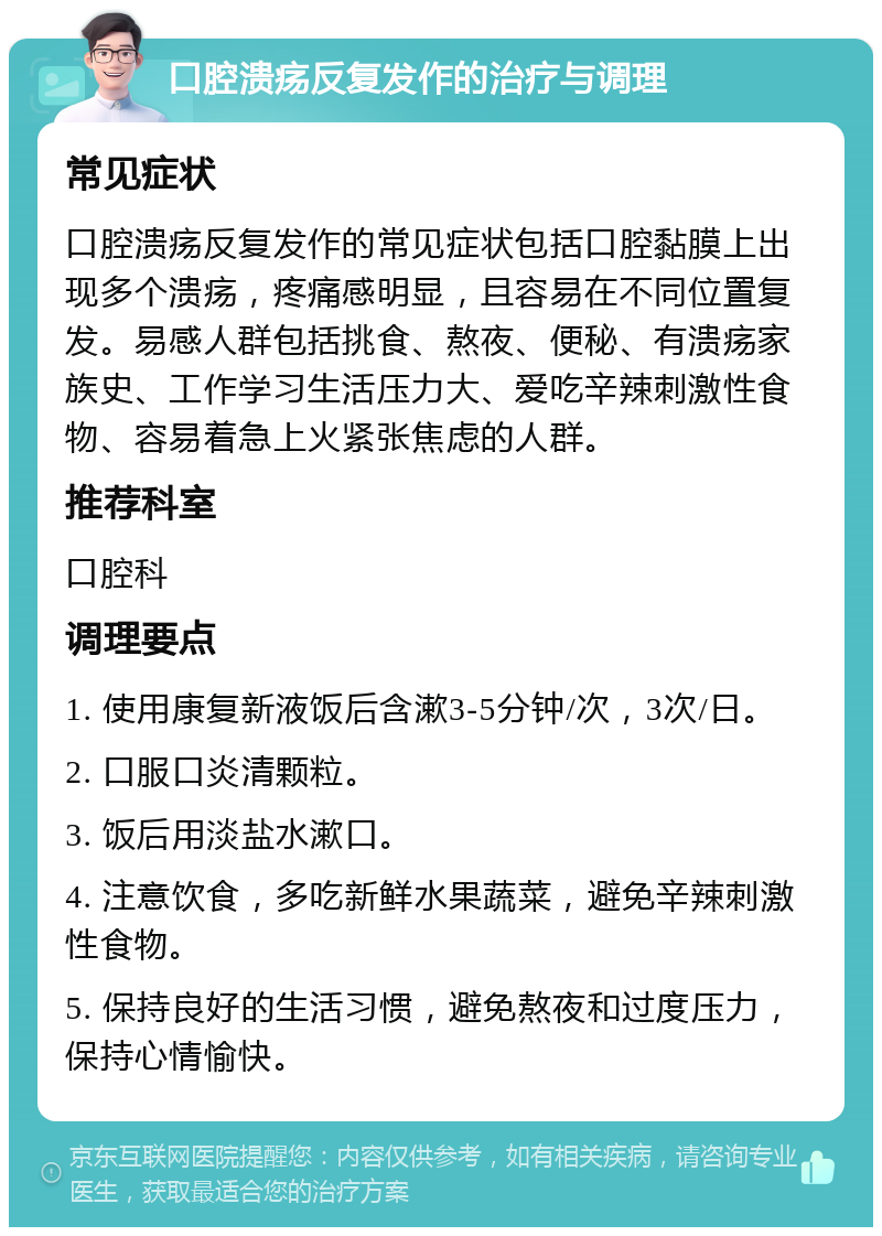 口腔溃疡反复发作的治疗与调理 常见症状 口腔溃疡反复发作的常见症状包括口腔黏膜上出现多个溃疡，疼痛感明显，且容易在不同位置复发。易感人群包括挑食、熬夜、便秘、有溃疡家族史、工作学习生活压力大、爱吃辛辣刺激性食物、容易着急上火紧张焦虑的人群。 推荐科室 口腔科 调理要点 1. 使用康复新液饭后含漱3-5分钟/次，3次/日。 2. 口服口炎清颗粒。 3. 饭后用淡盐水漱口。 4. 注意饮食，多吃新鲜水果蔬菜，避免辛辣刺激性食物。 5. 保持良好的生活习惯，避免熬夜和过度压力，保持心情愉快。