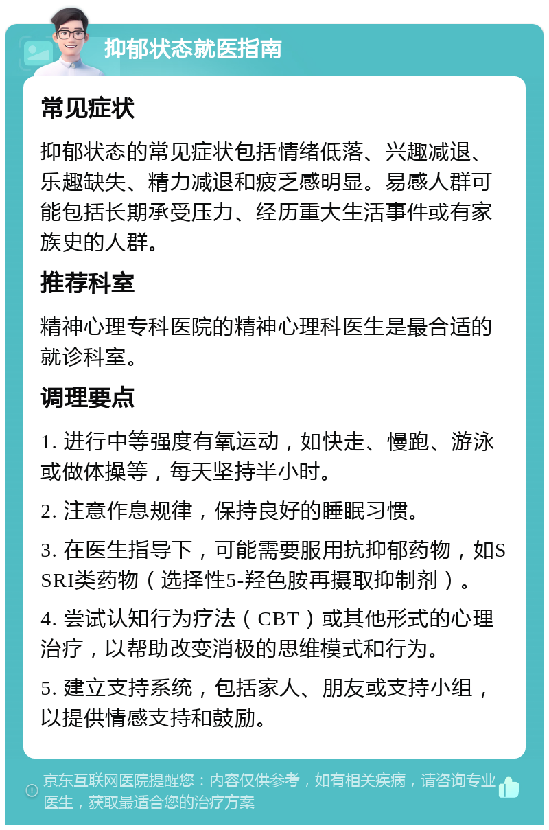 抑郁状态就医指南 常见症状 抑郁状态的常见症状包括情绪低落、兴趣减退、乐趣缺失、精力减退和疲乏感明显。易感人群可能包括长期承受压力、经历重大生活事件或有家族史的人群。 推荐科室 精神心理专科医院的精神心理科医生是最合适的就诊科室。 调理要点 1. 进行中等强度有氧运动，如快走、慢跑、游泳或做体操等，每天坚持半小时。 2. 注意作息规律，保持良好的睡眠习惯。 3. 在医生指导下，可能需要服用抗抑郁药物，如SSRI类药物（选择性5-羟色胺再摄取抑制剂）。 4. 尝试认知行为疗法（CBT）或其他形式的心理治疗，以帮助改变消极的思维模式和行为。 5. 建立支持系统，包括家人、朋友或支持小组，以提供情感支持和鼓励。