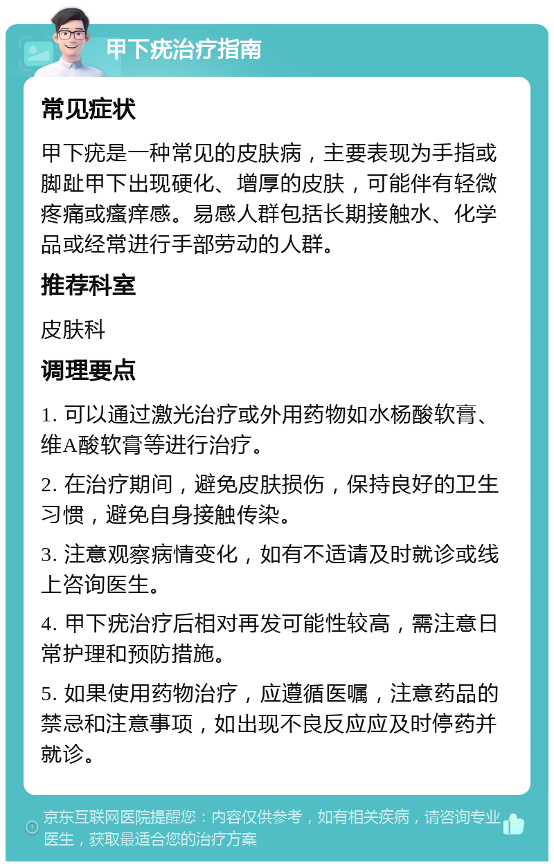 甲下疣治疗指南 常见症状 甲下疣是一种常见的皮肤病，主要表现为手指或脚趾甲下出现硬化、增厚的皮肤，可能伴有轻微疼痛或瘙痒感。易感人群包括长期接触水、化学品或经常进行手部劳动的人群。 推荐科室 皮肤科 调理要点 1. 可以通过激光治疗或外用药物如水杨酸软膏、维A酸软膏等进行治疗。 2. 在治疗期间，避免皮肤损伤，保持良好的卫生习惯，避免自身接触传染。 3. 注意观察病情变化，如有不适请及时就诊或线上咨询医生。 4. 甲下疣治疗后相对再发可能性较高，需注意日常护理和预防措施。 5. 如果使用药物治疗，应遵循医嘱，注意药品的禁忌和注意事项，如出现不良反应应及时停药并就诊。