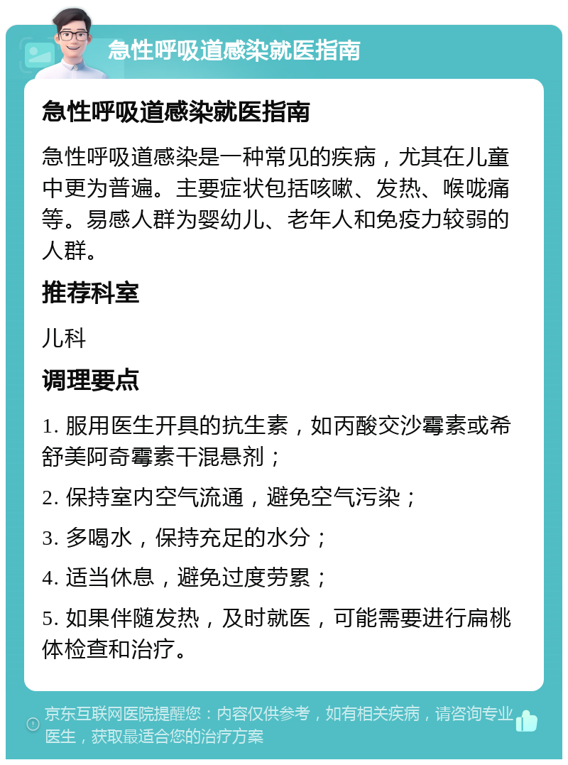 急性呼吸道感染就医指南 急性呼吸道感染就医指南 急性呼吸道感染是一种常见的疾病，尤其在儿童中更为普遍。主要症状包括咳嗽、发热、喉咙痛等。易感人群为婴幼儿、老年人和免疫力较弱的人群。 推荐科室 儿科 调理要点 1. 服用医生开具的抗生素，如丙酸交沙霉素或希舒美阿奇霉素干混悬剂； 2. 保持室内空气流通，避免空气污染； 3. 多喝水，保持充足的水分； 4. 适当休息，避免过度劳累； 5. 如果伴随发热，及时就医，可能需要进行扁桃体检查和治疗。