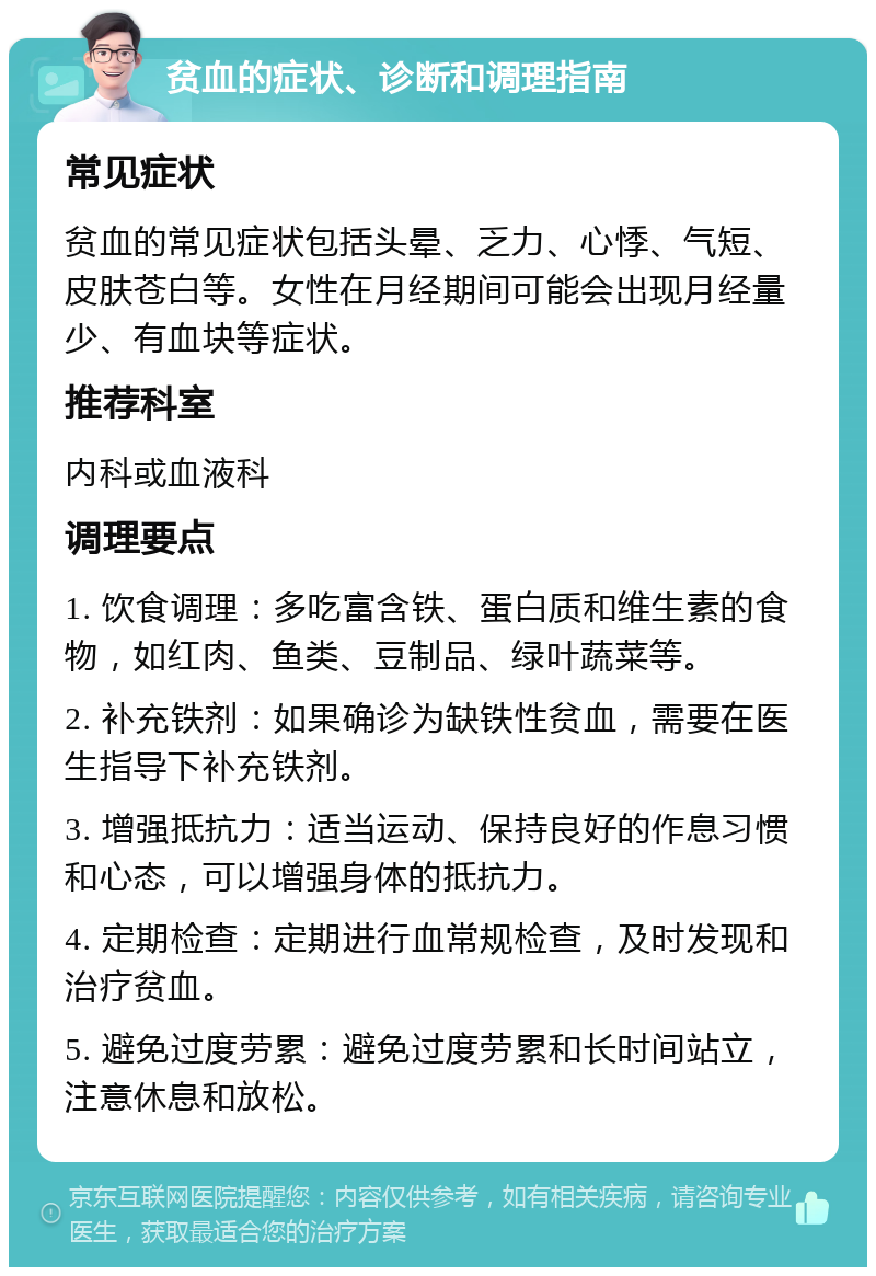 贫血的症状、诊断和调理指南 常见症状 贫血的常见症状包括头晕、乏力、心悸、气短、皮肤苍白等。女性在月经期间可能会出现月经量少、有血块等症状。 推荐科室 内科或血液科 调理要点 1. 饮食调理：多吃富含铁、蛋白质和维生素的食物，如红肉、鱼类、豆制品、绿叶蔬菜等。 2. 补充铁剂：如果确诊为缺铁性贫血，需要在医生指导下补充铁剂。 3. 增强抵抗力：适当运动、保持良好的作息习惯和心态，可以增强身体的抵抗力。 4. 定期检查：定期进行血常规检查，及时发现和治疗贫血。 5. 避免过度劳累：避免过度劳累和长时间站立，注意休息和放松。