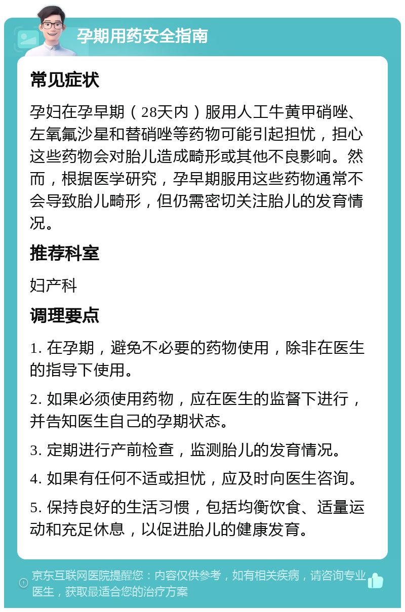 孕期用药安全指南 常见症状 孕妇在孕早期（28天内）服用人工牛黄甲硝唑、左氧氟沙星和替硝唑等药物可能引起担忧，担心这些药物会对胎儿造成畸形或其他不良影响。然而，根据医学研究，孕早期服用这些药物通常不会导致胎儿畸形，但仍需密切关注胎儿的发育情况。 推荐科室 妇产科 调理要点 1. 在孕期，避免不必要的药物使用，除非在医生的指导下使用。 2. 如果必须使用药物，应在医生的监督下进行，并告知医生自己的孕期状态。 3. 定期进行产前检查，监测胎儿的发育情况。 4. 如果有任何不适或担忧，应及时向医生咨询。 5. 保持良好的生活习惯，包括均衡饮食、适量运动和充足休息，以促进胎儿的健康发育。