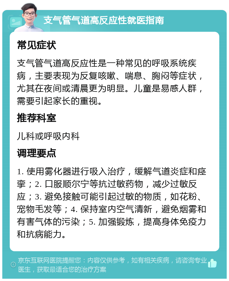 支气管气道高反应性就医指南 常见症状 支气管气道高反应性是一种常见的呼吸系统疾病，主要表现为反复咳嗽、喘息、胸闷等症状，尤其在夜间或清晨更为明显。儿童是易感人群，需要引起家长的重视。 推荐科室 儿科或呼吸内科 调理要点 1. 使用雾化器进行吸入治疗，缓解气道炎症和痉挛；2. 口服顺尔宁等抗过敏药物，减少过敏反应；3. 避免接触可能引起过敏的物质，如花粉、宠物毛发等；4. 保持室内空气清新，避免烟雾和有害气体的污染；5. 加强锻炼，提高身体免疫力和抗病能力。