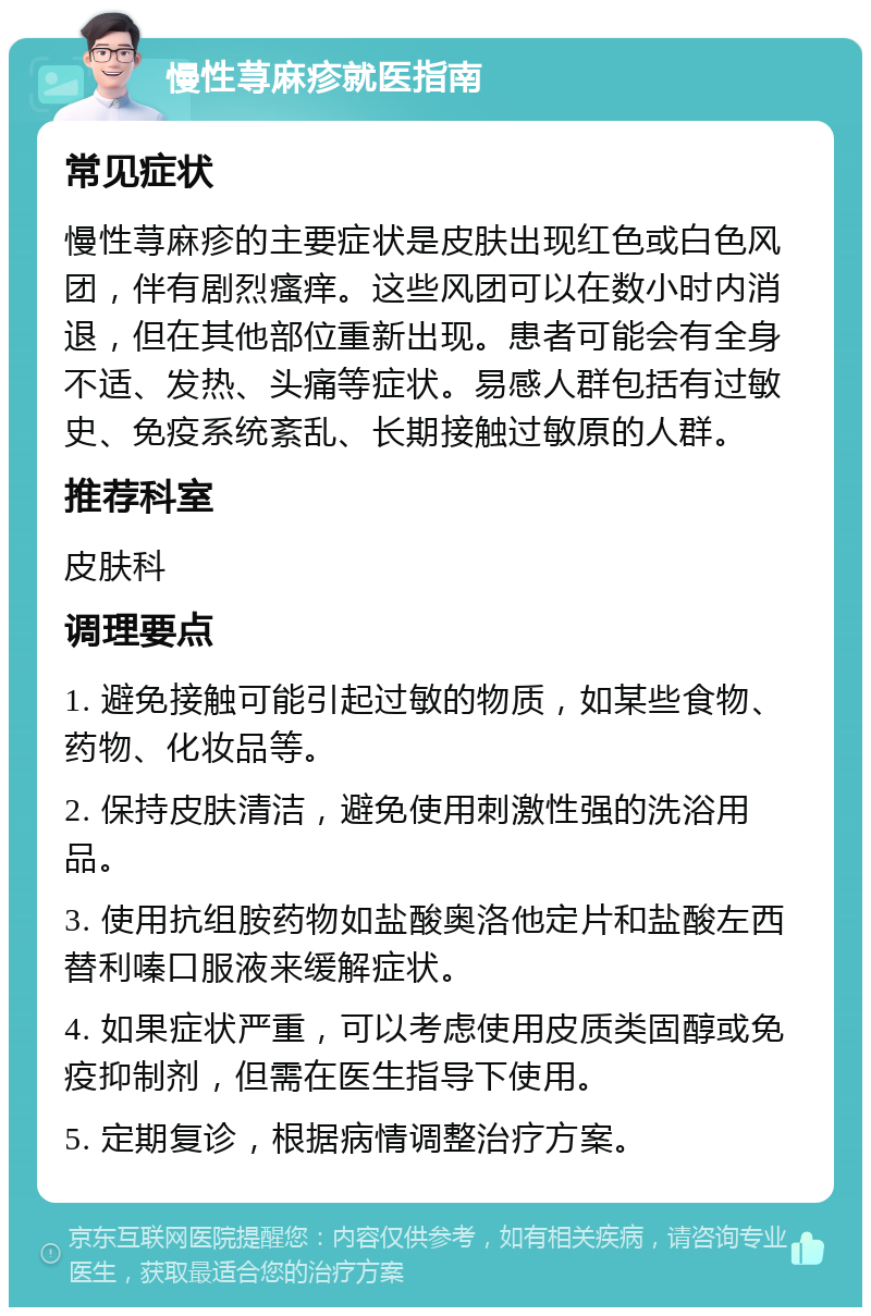 慢性荨麻疹就医指南 常见症状 慢性荨麻疹的主要症状是皮肤出现红色或白色风团，伴有剧烈瘙痒。这些风团可以在数小时内消退，但在其他部位重新出现。患者可能会有全身不适、发热、头痛等症状。易感人群包括有过敏史、免疫系统紊乱、长期接触过敏原的人群。 推荐科室 皮肤科 调理要点 1. 避免接触可能引起过敏的物质，如某些食物、药物、化妆品等。 2. 保持皮肤清洁，避免使用刺激性强的洗浴用品。 3. 使用抗组胺药物如盐酸奥洛他定片和盐酸左西替利嗪口服液来缓解症状。 4. 如果症状严重，可以考虑使用皮质类固醇或免疫抑制剂，但需在医生指导下使用。 5. 定期复诊，根据病情调整治疗方案。