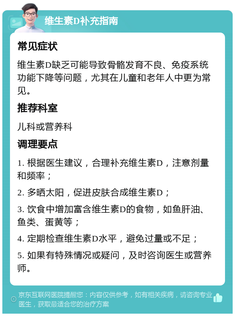 维生素D补充指南 常见症状 维生素D缺乏可能导致骨骼发育不良、免疫系统功能下降等问题，尤其在儿童和老年人中更为常见。 推荐科室 儿科或营养科 调理要点 1. 根据医生建议，合理补充维生素D，注意剂量和频率； 2. 多晒太阳，促进皮肤合成维生素D； 3. 饮食中增加富含维生素D的食物，如鱼肝油、鱼类、蛋黄等； 4. 定期检查维生素D水平，避免过量或不足； 5. 如果有特殊情况或疑问，及时咨询医生或营养师。