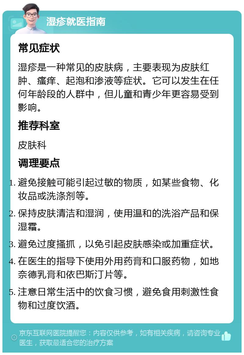 湿疹就医指南 常见症状 湿疹是一种常见的皮肤病，主要表现为皮肤红肿、瘙痒、起泡和渗液等症状。它可以发生在任何年龄段的人群中，但儿童和青少年更容易受到影响。 推荐科室 皮肤科 调理要点 避免接触可能引起过敏的物质，如某些食物、化妆品或洗涤剂等。 保持皮肤清洁和湿润，使用温和的洗浴产品和保湿霜。 避免过度搔抓，以免引起皮肤感染或加重症状。 在医生的指导下使用外用药膏和口服药物，如地奈德乳膏和依巴斯汀片等。 注意日常生活中的饮食习惯，避免食用刺激性食物和过度饮酒。