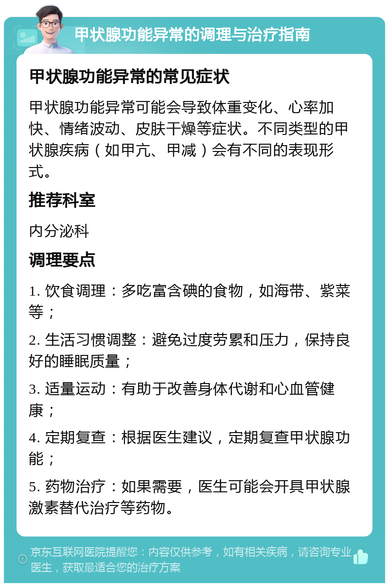 甲状腺功能异常的调理与治疗指南 甲状腺功能异常的常见症状 甲状腺功能异常可能会导致体重变化、心率加快、情绪波动、皮肤干燥等症状。不同类型的甲状腺疾病（如甲亢、甲减）会有不同的表现形式。 推荐科室 内分泌科 调理要点 1. 饮食调理：多吃富含碘的食物，如海带、紫菜等； 2. 生活习惯调整：避免过度劳累和压力，保持良好的睡眠质量； 3. 适量运动：有助于改善身体代谢和心血管健康； 4. 定期复查：根据医生建议，定期复查甲状腺功能； 5. 药物治疗：如果需要，医生可能会开具甲状腺激素替代治疗等药物。