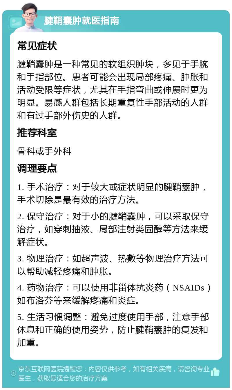 腱鞘囊肿就医指南 常见症状 腱鞘囊肿是一种常见的软组织肿块，多见于手腕和手指部位。患者可能会出现局部疼痛、肿胀和活动受限等症状，尤其在手指弯曲或伸展时更为明显。易感人群包括长期重复性手部活动的人群和有过手部外伤史的人群。 推荐科室 骨科或手外科 调理要点 1. 手术治疗：对于较大或症状明显的腱鞘囊肿，手术切除是最有效的治疗方法。 2. 保守治疗：对于小的腱鞘囊肿，可以采取保守治疗，如穿刺抽液、局部注射类固醇等方法来缓解症状。 3. 物理治疗：如超声波、热敷等物理治疗方法可以帮助减轻疼痛和肿胀。 4. 药物治疗：可以使用非甾体抗炎药（NSAIDs）如布洛芬等来缓解疼痛和炎症。 5. 生活习惯调整：避免过度使用手部，注意手部休息和正确的使用姿势，防止腱鞘囊肿的复发和加重。