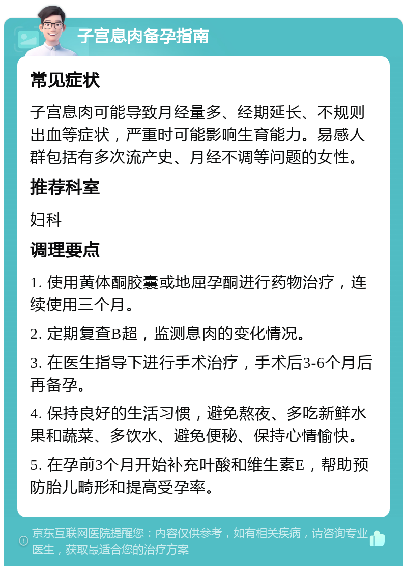 子宫息肉备孕指南 常见症状 子宫息肉可能导致月经量多、经期延长、不规则出血等症状，严重时可能影响生育能力。易感人群包括有多次流产史、月经不调等问题的女性。 推荐科室 妇科 调理要点 1. 使用黄体酮胶囊或地屈孕酮进行药物治疗，连续使用三个月。 2. 定期复查B超，监测息肉的变化情况。 3. 在医生指导下进行手术治疗，手术后3-6个月后再备孕。 4. 保持良好的生活习惯，避免熬夜、多吃新鲜水果和蔬菜、多饮水、避免便秘、保持心情愉快。 5. 在孕前3个月开始补充叶酸和维生素E，帮助预防胎儿畸形和提高受孕率。