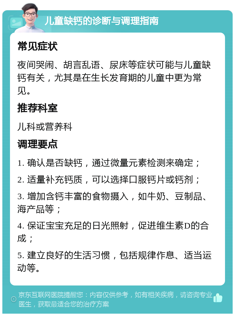 儿童缺钙的诊断与调理指南 常见症状 夜间哭闹、胡言乱语、尿床等症状可能与儿童缺钙有关，尤其是在生长发育期的儿童中更为常见。 推荐科室 儿科或营养科 调理要点 1. 确认是否缺钙，通过微量元素检测来确定； 2. 适量补充钙质，可以选择口服钙片或钙剂； 3. 增加含钙丰富的食物摄入，如牛奶、豆制品、海产品等； 4. 保证宝宝充足的日光照射，促进维生素D的合成； 5. 建立良好的生活习惯，包括规律作息、适当运动等。