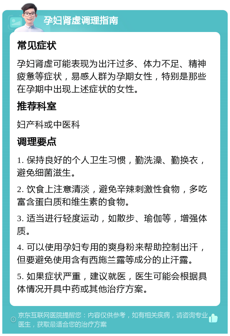 孕妇肾虚调理指南 常见症状 孕妇肾虚可能表现为出汗过多、体力不足、精神疲惫等症状，易感人群为孕期女性，特别是那些在孕期中出现上述症状的女性。 推荐科室 妇产科或中医科 调理要点 1. 保持良好的个人卫生习惯，勤洗澡、勤换衣，避免细菌滋生。 2. 饮食上注意清淡，避免辛辣刺激性食物，多吃富含蛋白质和维生素的食物。 3. 适当进行轻度运动，如散步、瑜伽等，增强体质。 4. 可以使用孕妇专用的爽身粉来帮助控制出汗，但要避免使用含有西施兰露等成分的止汗露。 5. 如果症状严重，建议就医，医生可能会根据具体情况开具中药或其他治疗方案。