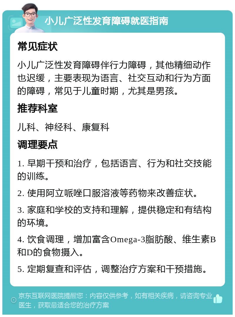 小儿广泛性发育障碍就医指南 常见症状 小儿广泛性发育障碍伴行力障碍，其他精细动作也迟缓，主要表现为语言、社交互动和行为方面的障碍，常见于儿童时期，尤其是男孩。 推荐科室 儿科、神经科、康复科 调理要点 1. 早期干预和治疗，包括语言、行为和社交技能的训练。 2. 使用阿立哌唑口服溶液等药物来改善症状。 3. 家庭和学校的支持和理解，提供稳定和有结构的环境。 4. 饮食调理，增加富含Omega-3脂肪酸、维生素B和D的食物摄入。 5. 定期复查和评估，调整治疗方案和干预措施。