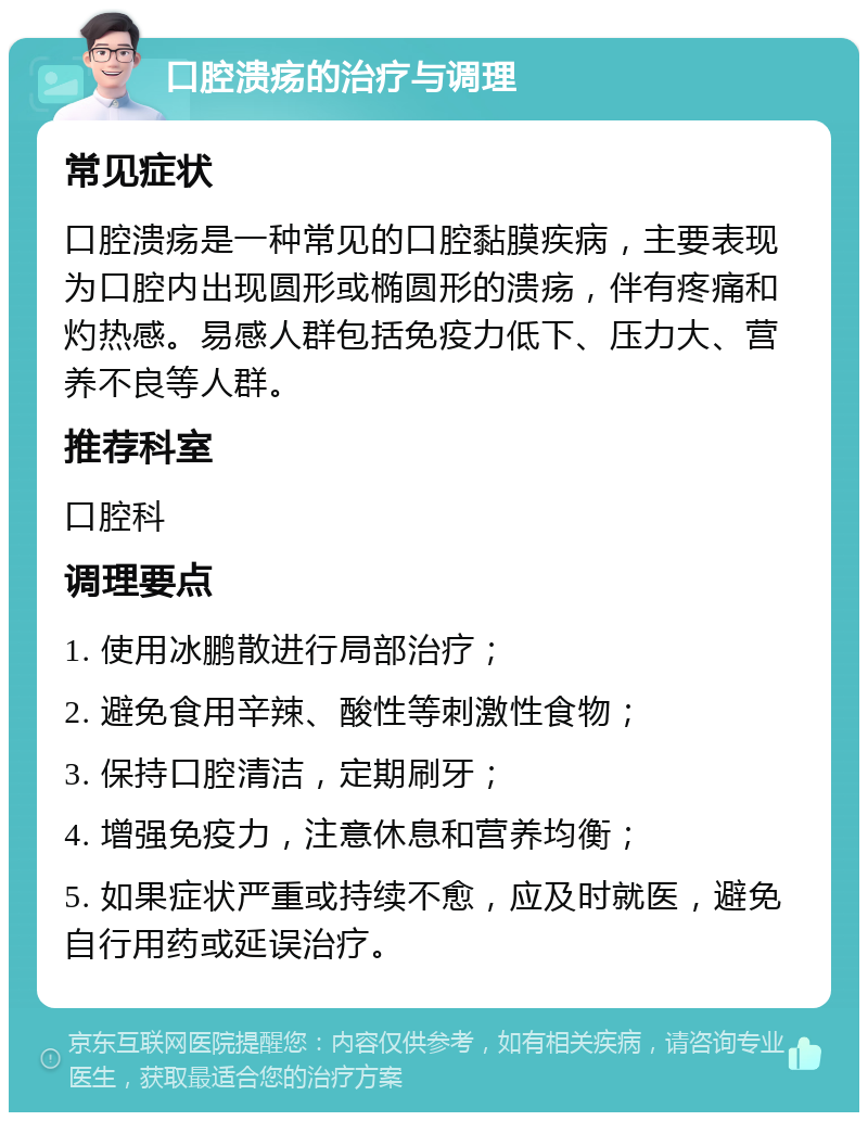 口腔溃疡的治疗与调理 常见症状 口腔溃疡是一种常见的口腔黏膜疾病，主要表现为口腔内出现圆形或椭圆形的溃疡，伴有疼痛和灼热感。易感人群包括免疫力低下、压力大、营养不良等人群。 推荐科室 口腔科 调理要点 1. 使用冰鹏散进行局部治疗； 2. 避免食用辛辣、酸性等刺激性食物； 3. 保持口腔清洁，定期刷牙； 4. 增强免疫力，注意休息和营养均衡； 5. 如果症状严重或持续不愈，应及时就医，避免自行用药或延误治疗。