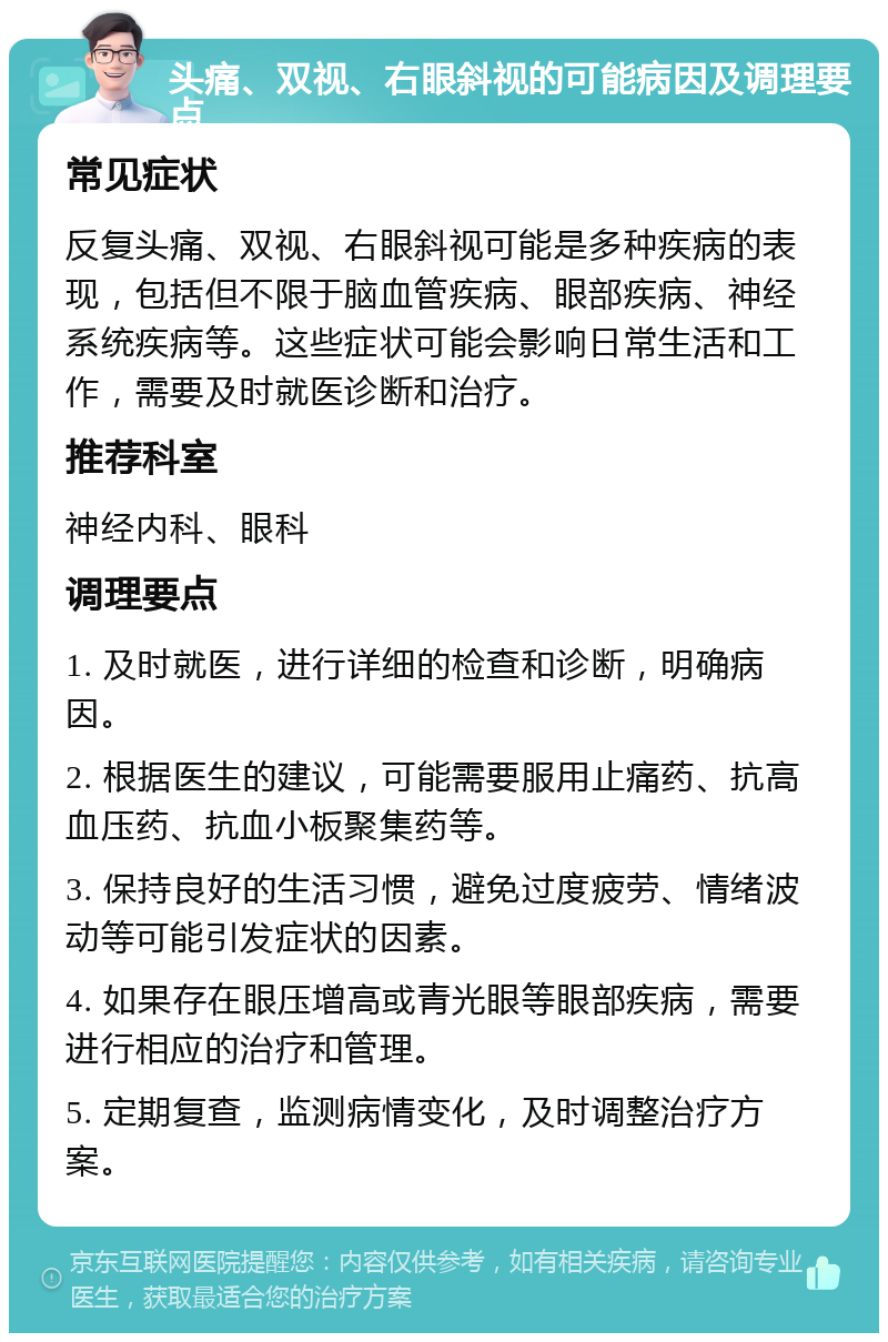 头痛、双视、右眼斜视的可能病因及调理要点 常见症状 反复头痛、双视、右眼斜视可能是多种疾病的表现，包括但不限于脑血管疾病、眼部疾病、神经系统疾病等。这些症状可能会影响日常生活和工作，需要及时就医诊断和治疗。 推荐科室 神经内科、眼科 调理要点 1. 及时就医，进行详细的检查和诊断，明确病因。 2. 根据医生的建议，可能需要服用止痛药、抗高血压药、抗血小板聚集药等。 3. 保持良好的生活习惯，避免过度疲劳、情绪波动等可能引发症状的因素。 4. 如果存在眼压增高或青光眼等眼部疾病，需要进行相应的治疗和管理。 5. 定期复查，监测病情变化，及时调整治疗方案。