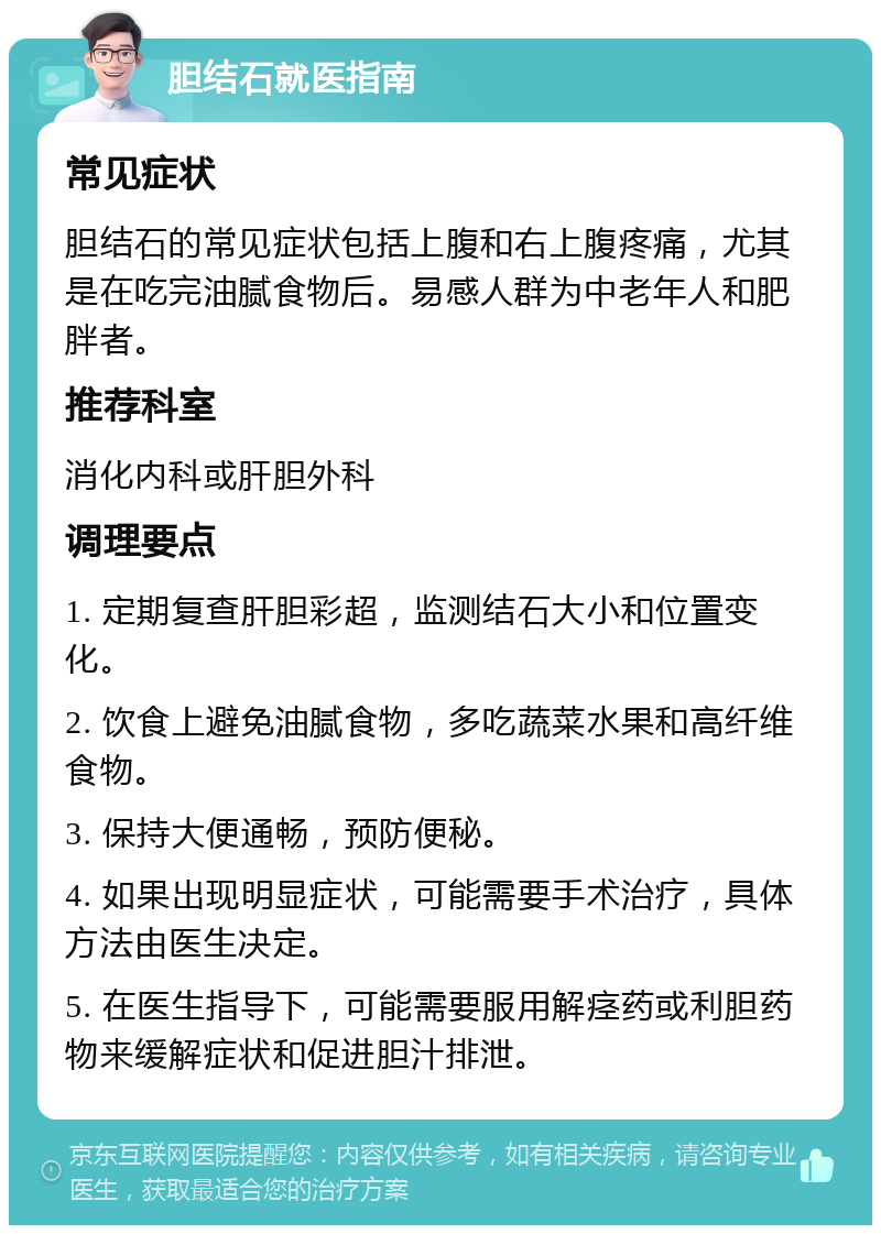 胆结石就医指南 常见症状 胆结石的常见症状包括上腹和右上腹疼痛，尤其是在吃完油腻食物后。易感人群为中老年人和肥胖者。 推荐科室 消化内科或肝胆外科 调理要点 1. 定期复查肝胆彩超，监测结石大小和位置变化。 2. 饮食上避免油腻食物，多吃蔬菜水果和高纤维食物。 3. 保持大便通畅，预防便秘。 4. 如果出现明显症状，可能需要手术治疗，具体方法由医生决定。 5. 在医生指导下，可能需要服用解痉药或利胆药物来缓解症状和促进胆汁排泄。