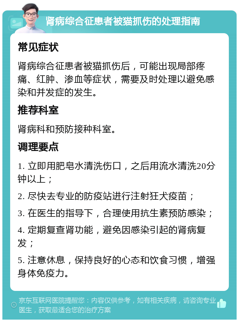 肾病综合征患者被猫抓伤的处理指南 常见症状 肾病综合征患者被猫抓伤后，可能出现局部疼痛、红肿、渗血等症状，需要及时处理以避免感染和并发症的发生。 推荐科室 肾病科和预防接种科室。 调理要点 1. 立即用肥皂水清洗伤口，之后用流水清洗20分钟以上； 2. 尽快去专业的防疫站进行注射狂犬疫苗； 3. 在医生的指导下，合理使用抗生素预防感染； 4. 定期复查肾功能，避免因感染引起的肾病复发； 5. 注意休息，保持良好的心态和饮食习惯，增强身体免疫力。