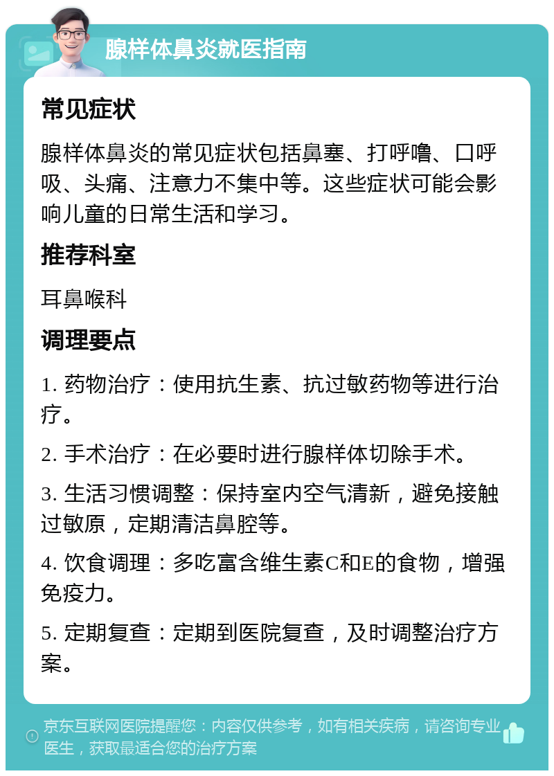 腺样体鼻炎就医指南 常见症状 腺样体鼻炎的常见症状包括鼻塞、打呼噜、口呼吸、头痛、注意力不集中等。这些症状可能会影响儿童的日常生活和学习。 推荐科室 耳鼻喉科 调理要点 1. 药物治疗：使用抗生素、抗过敏药物等进行治疗。 2. 手术治疗：在必要时进行腺样体切除手术。 3. 生活习惯调整：保持室内空气清新，避免接触过敏原，定期清洁鼻腔等。 4. 饮食调理：多吃富含维生素C和E的食物，增强免疫力。 5. 定期复查：定期到医院复查，及时调整治疗方案。