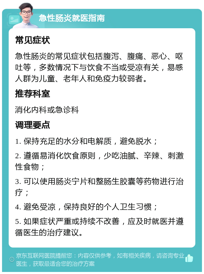 急性肠炎就医指南 常见症状 急性肠炎的常见症状包括腹泻、腹痛、恶心、呕吐等，多数情况下与饮食不当或受凉有关，易感人群为儿童、老年人和免疫力较弱者。 推荐科室 消化内科或急诊科 调理要点 1. 保持充足的水分和电解质，避免脱水； 2. 遵循易消化饮食原则，少吃油腻、辛辣、刺激性食物； 3. 可以使用肠炎宁片和整肠生胶囊等药物进行治疗； 4. 避免受凉，保持良好的个人卫生习惯； 5. 如果症状严重或持续不改善，应及时就医并遵循医生的治疗建议。