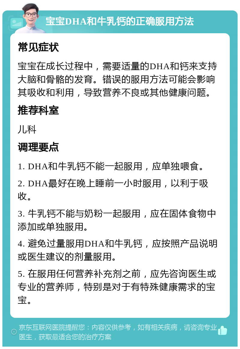 宝宝DHA和牛乳钙的正确服用方法 常见症状 宝宝在成长过程中，需要适量的DHA和钙来支持大脑和骨骼的发育。错误的服用方法可能会影响其吸收和利用，导致营养不良或其他健康问题。 推荐科室 儿科 调理要点 1. DHA和牛乳钙不能一起服用，应单独喂食。 2. DHA最好在晚上睡前一小时服用，以利于吸收。 3. 牛乳钙不能与奶粉一起服用，应在固体食物中添加或单独服用。 4. 避免过量服用DHA和牛乳钙，应按照产品说明或医生建议的剂量服用。 5. 在服用任何营养补充剂之前，应先咨询医生或专业的营养师，特别是对于有特殊健康需求的宝宝。