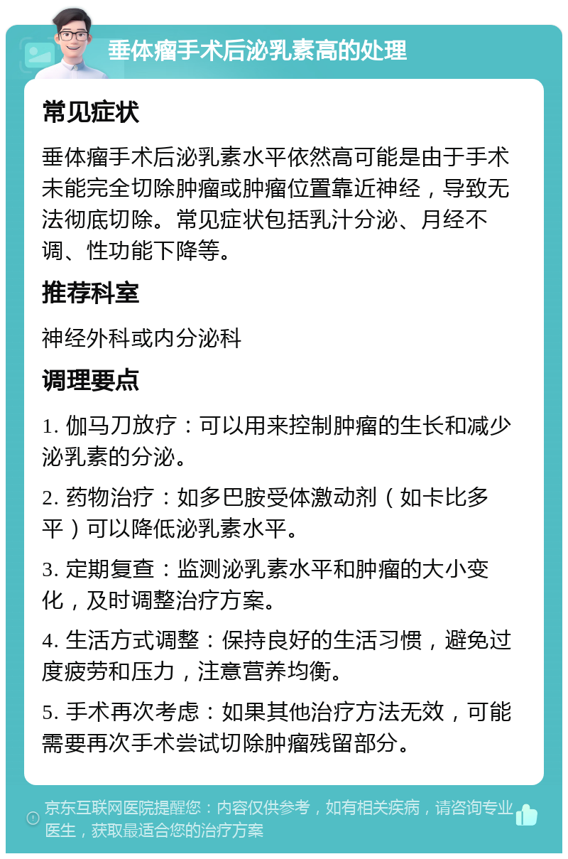 垂体瘤手术后泌乳素高的处理 常见症状 垂体瘤手术后泌乳素水平依然高可能是由于手术未能完全切除肿瘤或肿瘤位置靠近神经，导致无法彻底切除。常见症状包括乳汁分泌、月经不调、性功能下降等。 推荐科室 神经外科或内分泌科 调理要点 1. 伽马刀放疗：可以用来控制肿瘤的生长和减少泌乳素的分泌。 2. 药物治疗：如多巴胺受体激动剂（如卡比多平）可以降低泌乳素水平。 3. 定期复查：监测泌乳素水平和肿瘤的大小变化，及时调整治疗方案。 4. 生活方式调整：保持良好的生活习惯，避免过度疲劳和压力，注意营养均衡。 5. 手术再次考虑：如果其他治疗方法无效，可能需要再次手术尝试切除肿瘤残留部分。