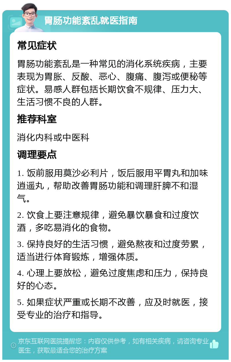 胃肠功能紊乱就医指南 常见症状 胃肠功能紊乱是一种常见的消化系统疾病，主要表现为胃胀、反酸、恶心、腹痛、腹泻或便秘等症状。易感人群包括长期饮食不规律、压力大、生活习惯不良的人群。 推荐科室 消化内科或中医科 调理要点 1. 饭前服用莫沙必利片，饭后服用平胃丸和加味逍遥丸，帮助改善胃肠功能和调理肝脾不和湿气。 2. 饮食上要注意规律，避免暴饮暴食和过度饮酒，多吃易消化的食物。 3. 保持良好的生活习惯，避免熬夜和过度劳累，适当进行体育锻炼，增强体质。 4. 心理上要放松，避免过度焦虑和压力，保持良好的心态。 5. 如果症状严重或长期不改善，应及时就医，接受专业的治疗和指导。