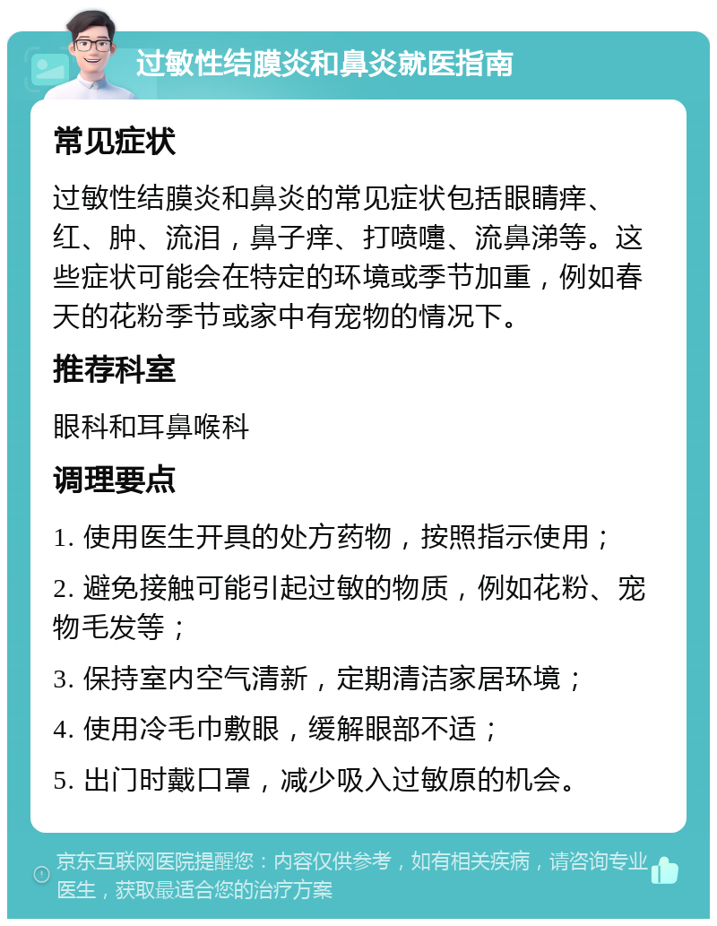 过敏性结膜炎和鼻炎就医指南 常见症状 过敏性结膜炎和鼻炎的常见症状包括眼睛痒、红、肿、流泪，鼻子痒、打喷嚏、流鼻涕等。这些症状可能会在特定的环境或季节加重，例如春天的花粉季节或家中有宠物的情况下。 推荐科室 眼科和耳鼻喉科 调理要点 1. 使用医生开具的处方药物，按照指示使用； 2. 避免接触可能引起过敏的物质，例如花粉、宠物毛发等； 3. 保持室内空气清新，定期清洁家居环境； 4. 使用冷毛巾敷眼，缓解眼部不适； 5. 出门时戴口罩，减少吸入过敏原的机会。