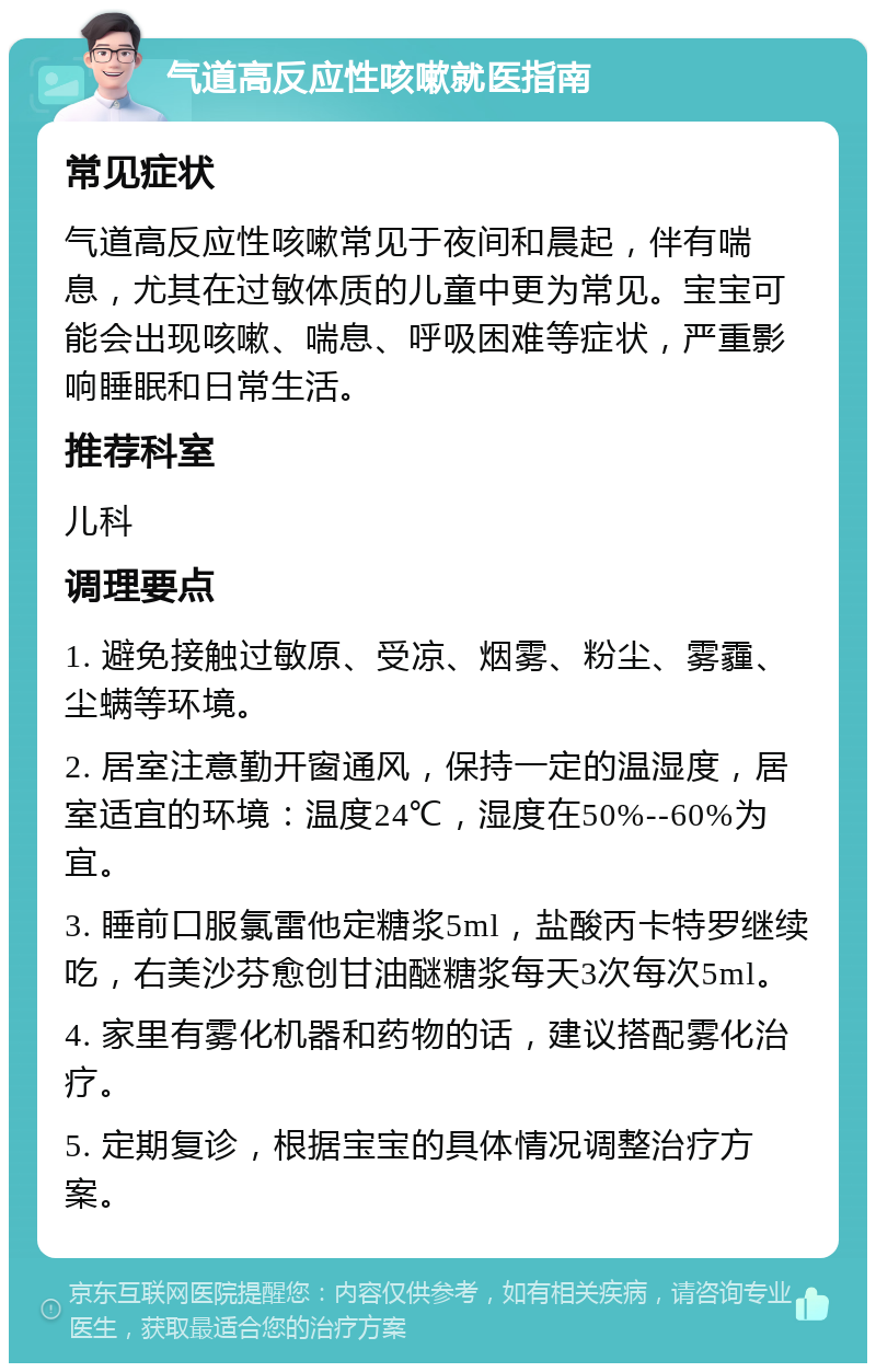 气道高反应性咳嗽就医指南 常见症状 气道高反应性咳嗽常见于夜间和晨起，伴有喘息，尤其在过敏体质的儿童中更为常见。宝宝可能会出现咳嗽、喘息、呼吸困难等症状，严重影响睡眠和日常生活。 推荐科室 儿科 调理要点 1. 避免接触过敏原、受凉、烟雾、粉尘、雾霾、尘螨等环境。 2. 居室注意勤开窗通风，保持一定的温湿度，居室适宜的环境：温度24℃，湿度在50%--60%为宜。 3. 睡前口服氯雷他定糖浆5ml，盐酸丙卡特罗继续吃，右美沙芬愈创甘油醚糖浆每天3次每次5ml。 4. 家里有雾化机器和药物的话，建议搭配雾化治疗。 5. 定期复诊，根据宝宝的具体情况调整治疗方案。